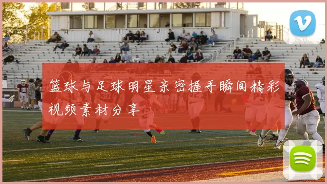 篮球与足球明星亲密握手瞬间精彩视频素材分享