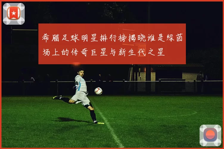 希腊足球明星排行榜揭晓谁是绿茵场上的传奇巨星与新生代之星