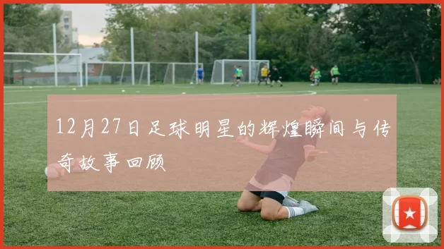 12月27日足球明星的辉煌瞬间与传奇故事回顾