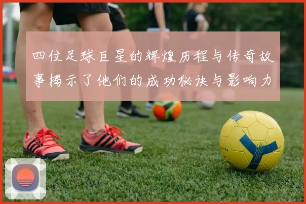 四位足球巨星的辉煌历程与传奇故事揭示了他们的成功秘诀与影响力