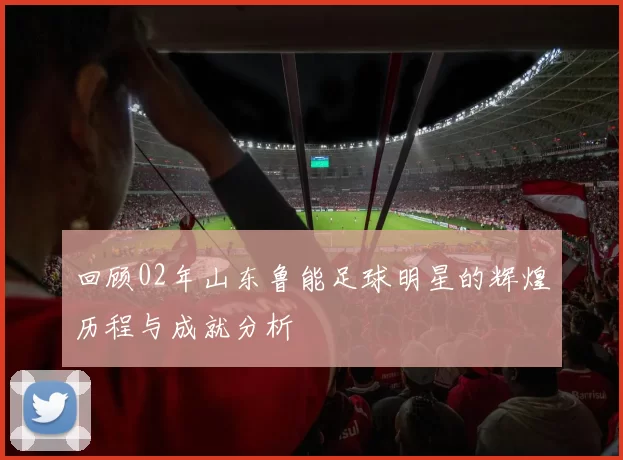 回顾02年山东鲁能足球明星的辉煌历程与成就分析