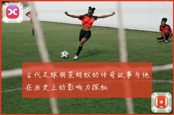 古代足球明星蚂蚁的传奇故事与他在历史上的影响力探秘