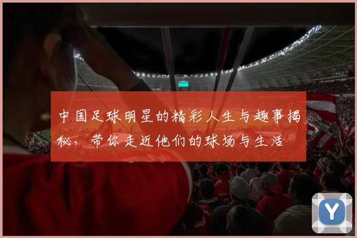 中国足球明星的精彩人生与趣事揭秘，带你走近他们的球场与生活