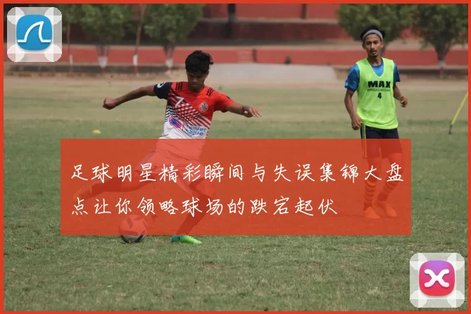 足球明星精彩瞬间与失误集锦大盘点让你领略球场的跌宕起伏