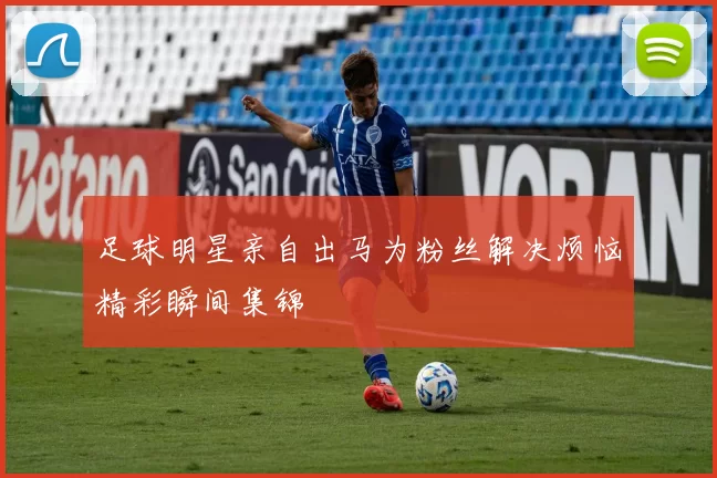 足球明星亲自出马为粉丝解决烦恼精彩瞬间集锦
