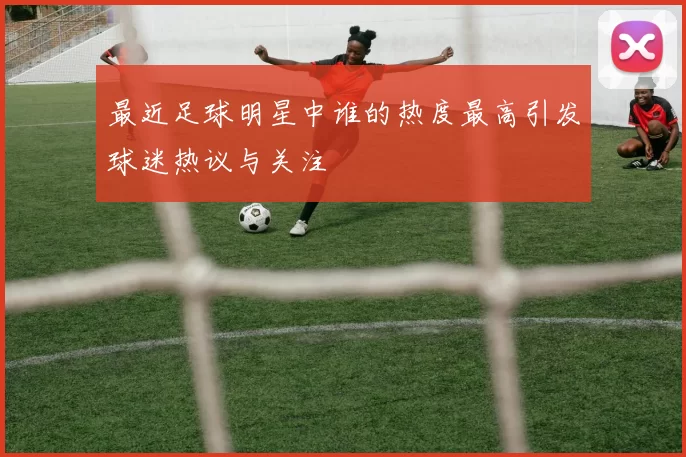 最近足球明星中谁的热度最高引发球迷热议与关注