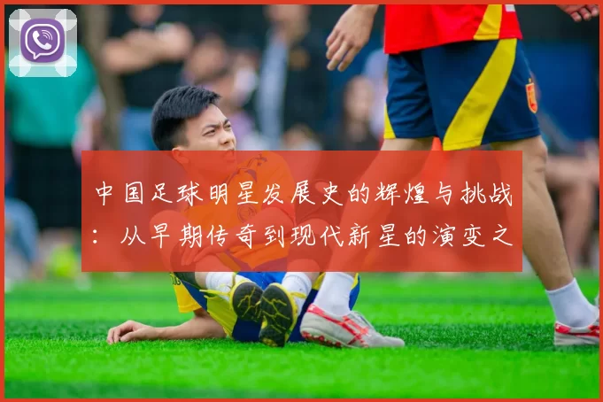 中国足球明星发展史的辉煌与挑战：从早期传奇到现代新星的演变之路