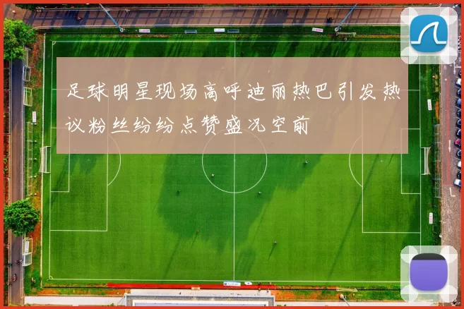 足球明星现场高呼迪丽热巴引发热议粉丝纷纷点赞盛况空前
