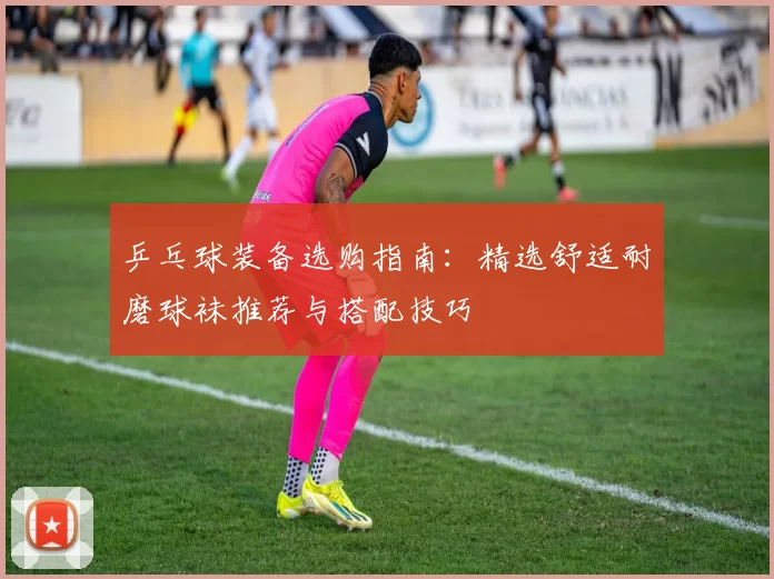 乒乓球装备选购指南：精选舒适耐磨球袜推荐与搭配技巧