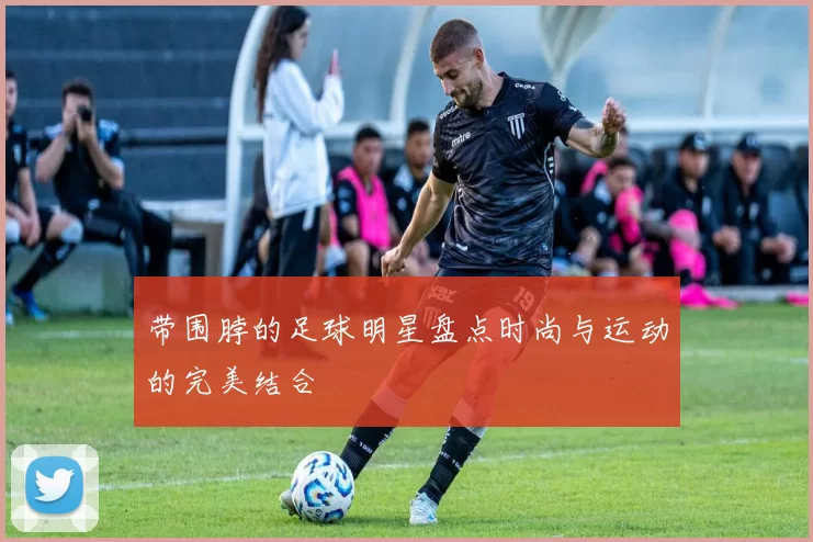 带围脖的足球明星盘点时尚与运动的完美结合