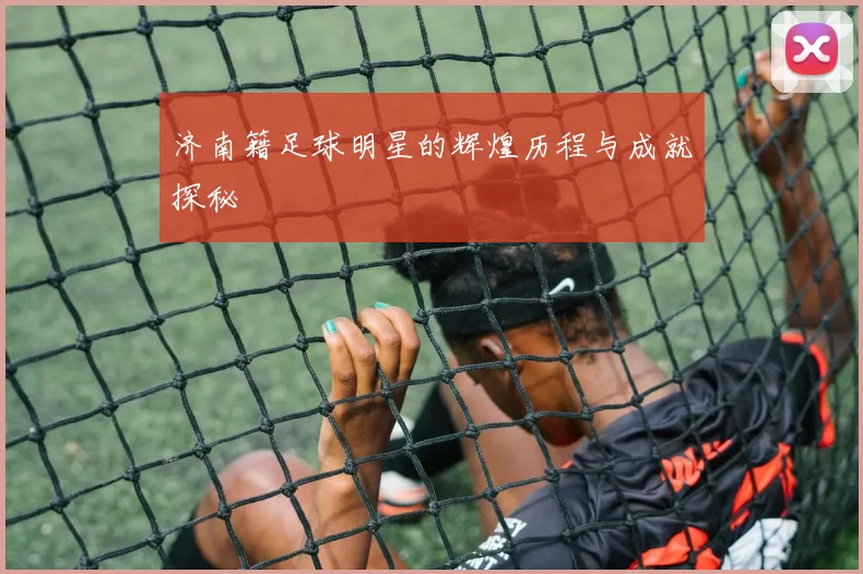 济南籍足球明星的辉煌历程与成就探秘