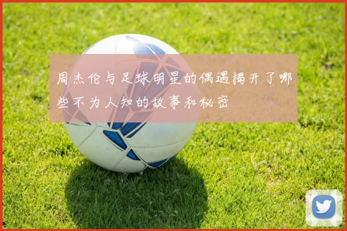 周杰伦与足球明星的偶遇揭开了哪些不为人知的故事和秘密