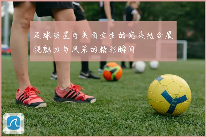 足球明星与美丽女生的完美结合展现魅力与风采的精彩瞬间
