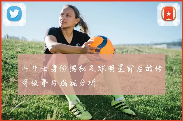 斗牛士身份揭秘足球明星背后的传奇故事与成就分析
