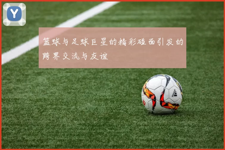 篮球与足球巨星的精彩碰面引发的跨界交流与友谊