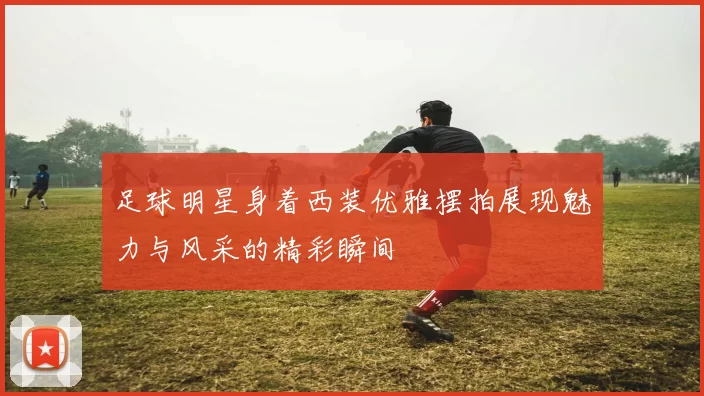 足球明星身着西装优雅摆拍展现魅力与风采的精彩瞬间