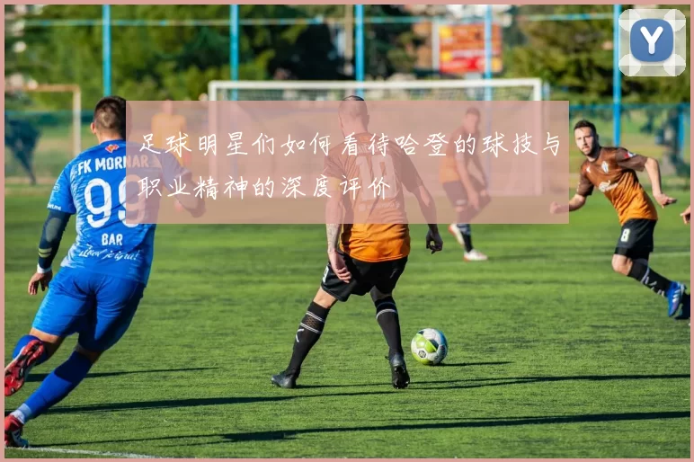 足球明星们如何看待哈登的球技与职业精神的深度评价