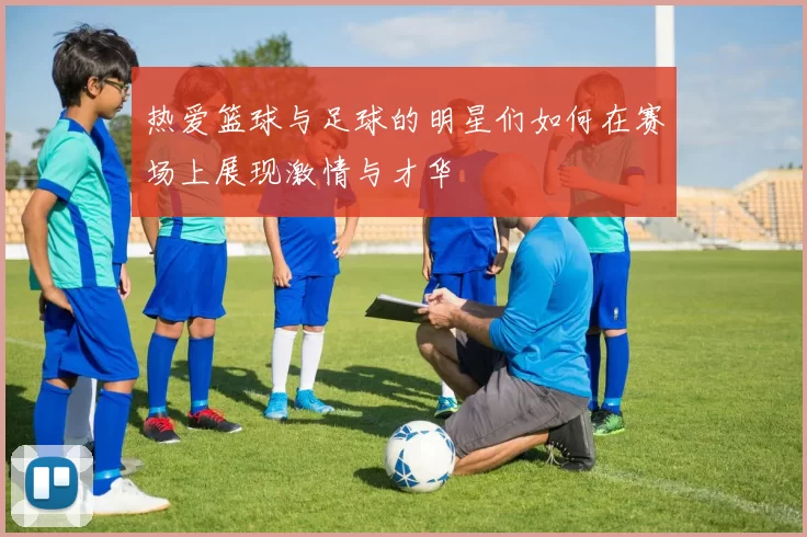 热爱篮球与足球的明星们如何在赛场上展现激情与才华