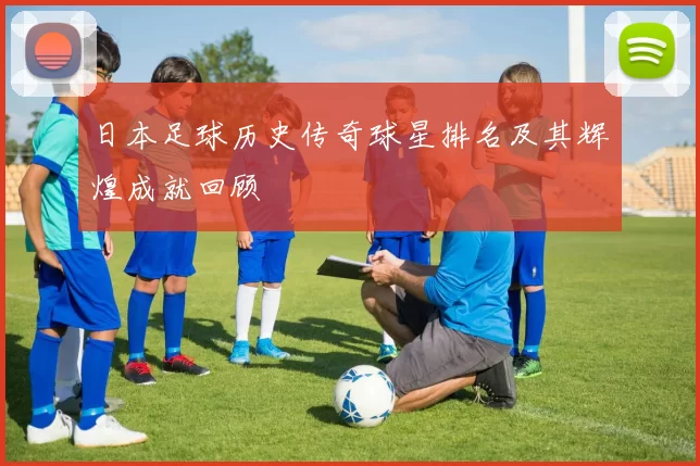 日本足球历史传奇球星排名及其辉煌成就回顾
