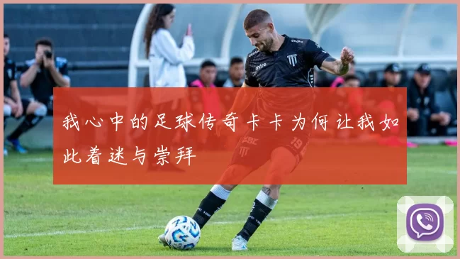 我心中的足球传奇卡卡为何让我如此着迷与崇拜
