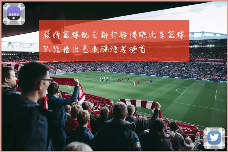 最新篮球配合排行榜揭晓北京篮球队凭借出色表现稳居榜首