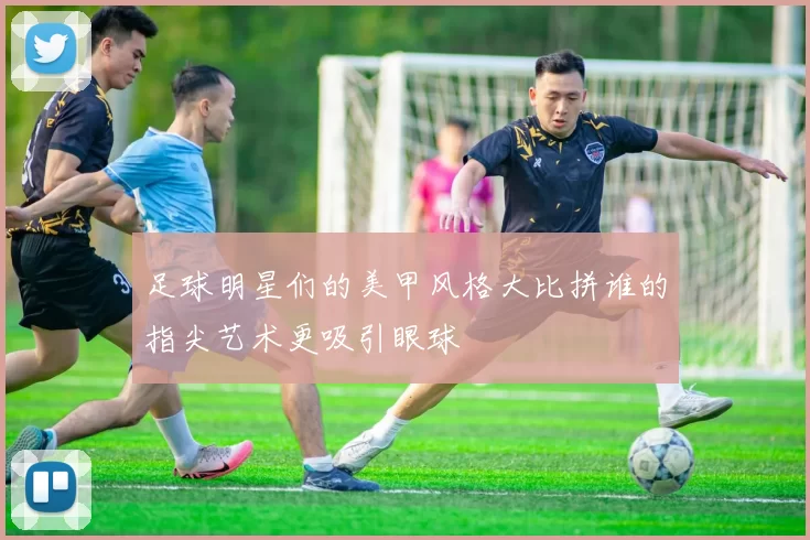 足球明星们的美甲风格大比拼谁的指尖艺术更吸引眼球