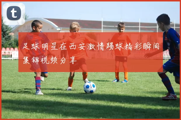足球明星在西安激情踢球精彩瞬间集锦视频分享