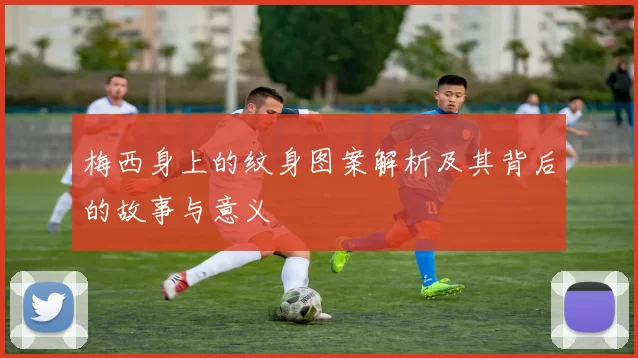 梅西身上的纹身图案解析及其背后的故事与意义