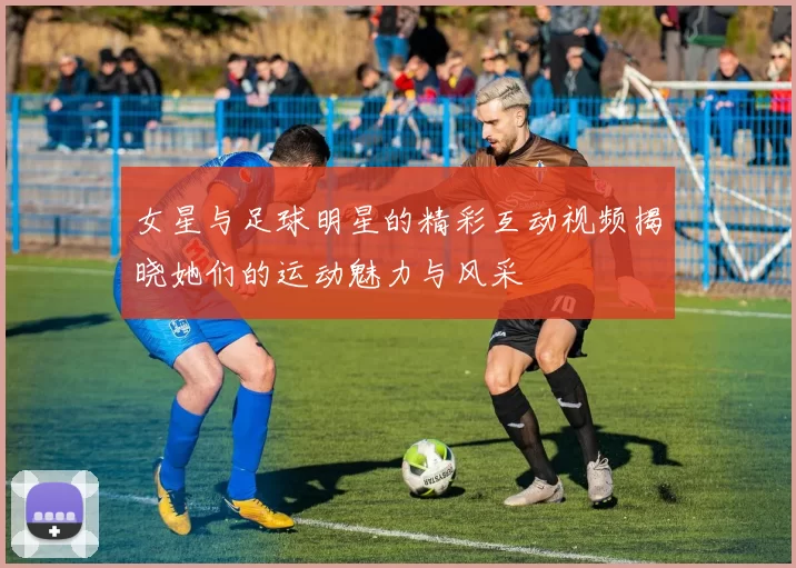 女星与足球明星的精彩互动视频揭晓她们的运动魅力与风采