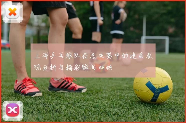 上海乒乓球队在总决赛中的速度表现分析与精彩瞬间回顾