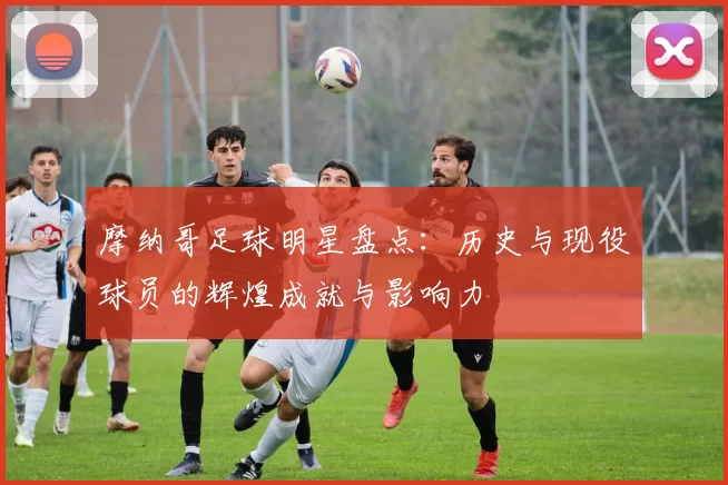 摩纳哥足球明星盘点：历史与现役球员的辉煌成就与影响力