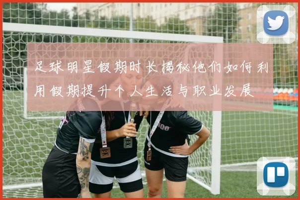足球明星假期时长揭秘他们如何利用假期提升个人生活与职业发展
