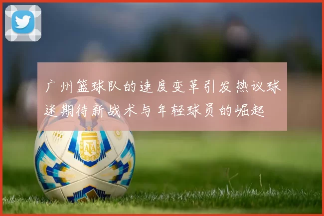 广州篮球队的速度变革引发热议球迷期待新战术与年轻球员的崛起