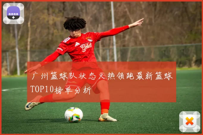 广州篮球队状态火热领跑最新篮球TOP10榜单分析