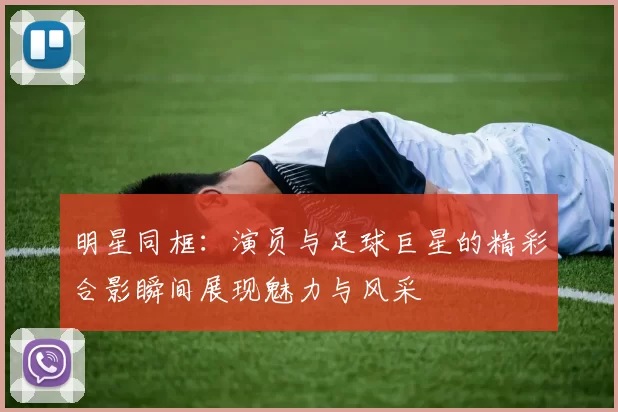 明星同框：演员与足球巨星的精彩合影瞬间展现魅力与风采