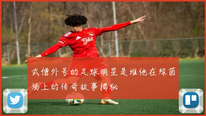 武僧外号的足球明星是谁他在绿茵场上的传奇故事揭秘