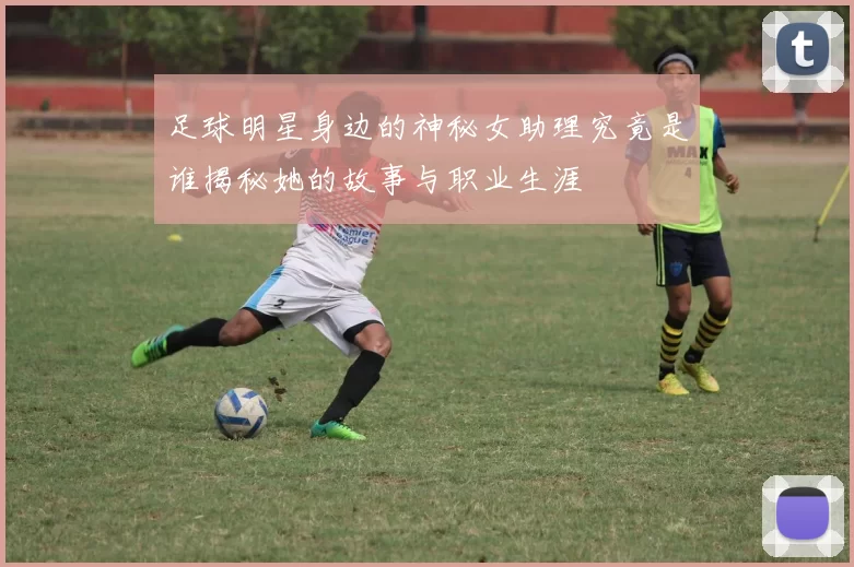 足球明星身边的神秘女助理究竟是谁揭秘她的故事与职业生涯