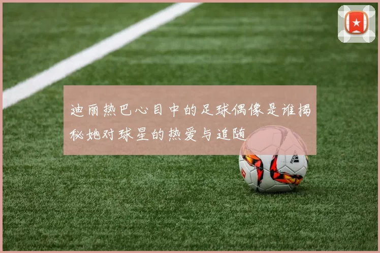 迪丽热巴心目中的足球偶像是谁揭秘她对球星的热爱与追随