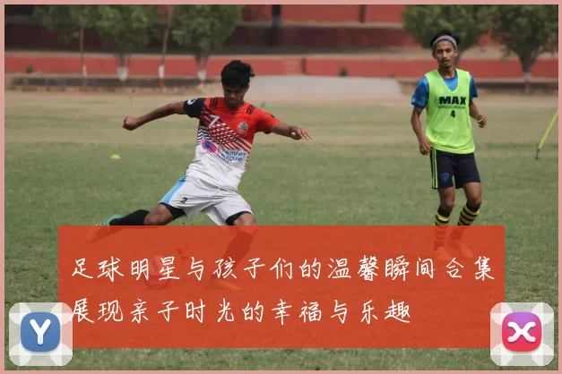 足球明星与孩子们的温馨瞬间合集展现亲子时光的幸福与乐趣