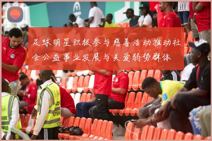 足球明星积极参与慈善活动推动社会公益事业发展与关爱弱势群体