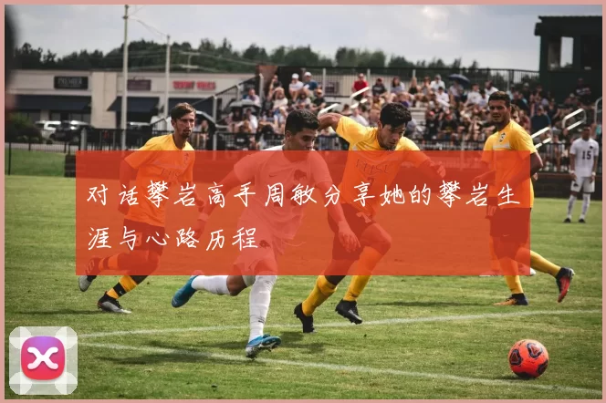 对话攀岩高手周敏分享她的攀岩生涯与心路历程