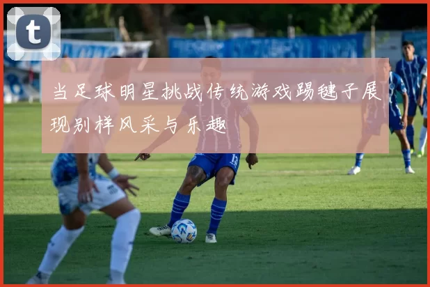 当足球明星挑战传统游戏踢毽子展现别样风采与乐趣