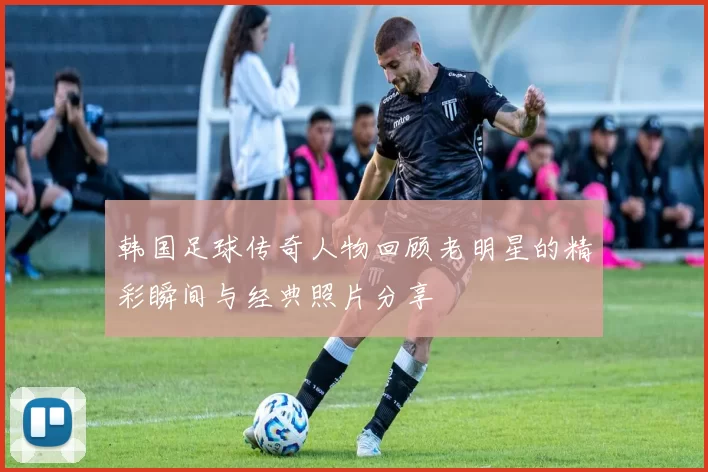 韩国足球传奇人物回顾老明星的精彩瞬间与经典照片分享