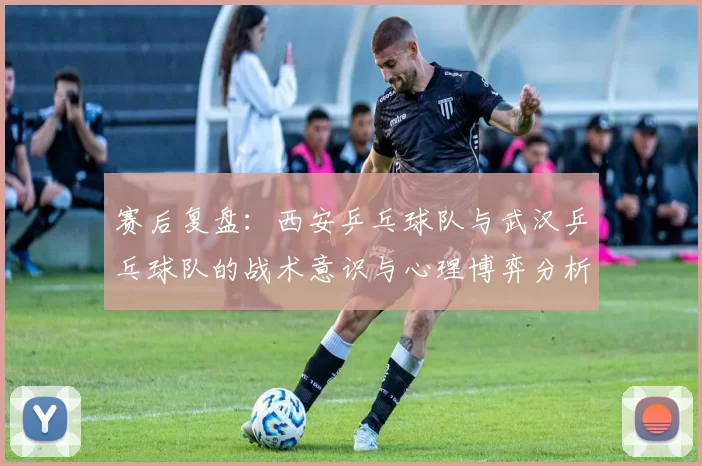 赛后复盘：西安乒乓球队与武汉乒乓球队的战术意识与心理博弈分析