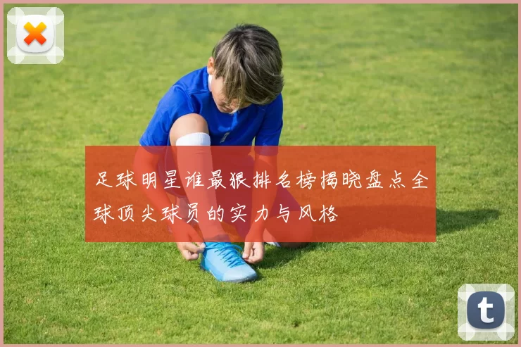 足球明星谁最狠排名榜揭晓盘点全球顶尖球员的实力与风格