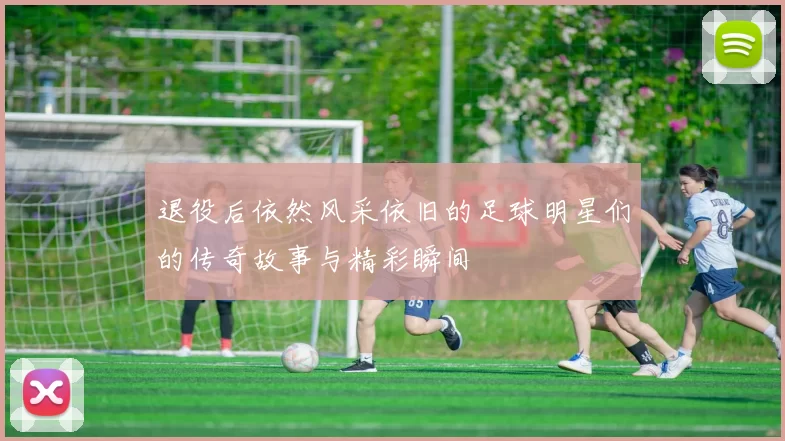 退役后依然风采依旧的足球明星们的传奇故事与精彩瞬间