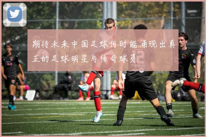 期待未来中国足球何时能涌现出真正的足球明星与传奇球员
