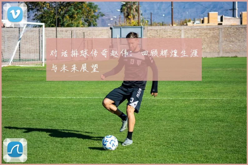 对话排球传奇赵伟：回顾辉煌生涯与未来展望