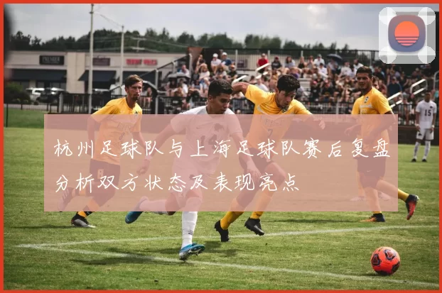 杭州足球队与上海足球队赛后复盘分析双方状态及表现亮点