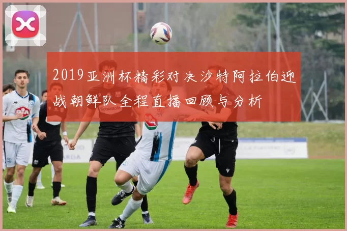2019亚洲杯精彩对决沙特阿拉伯迎战朝鲜队全程直播回顾与分析